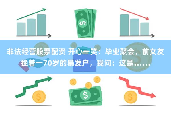 非法经营股票配资 开心一笑：毕业聚会，前女友挽着一70岁的暴发户，我问：这是……