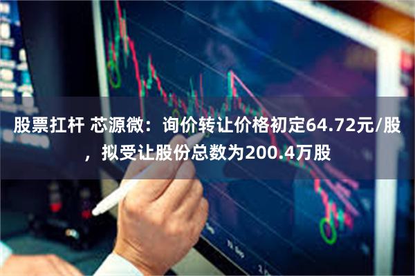 股票扛杆 芯源微：询价转让价格初定64.72元/股，拟受让股份总数为200.4万股