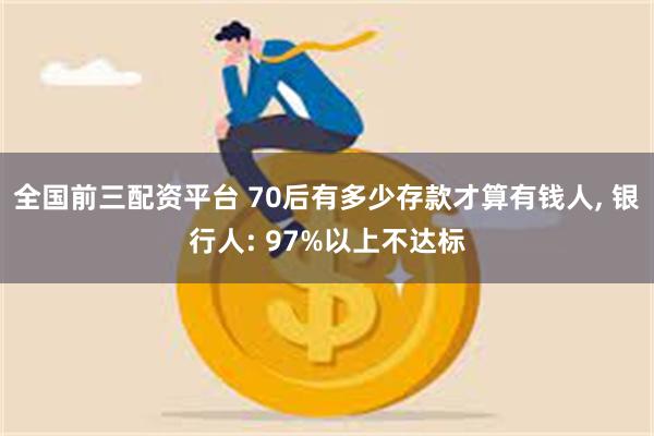 全国前三配资平台 70后有多少存款才算有钱人, 银行人: 97%以上不达标