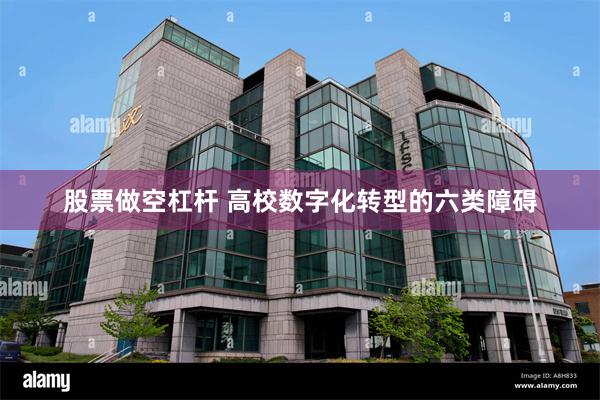 股票做空杠杆 高校数字化转型的六类障碍