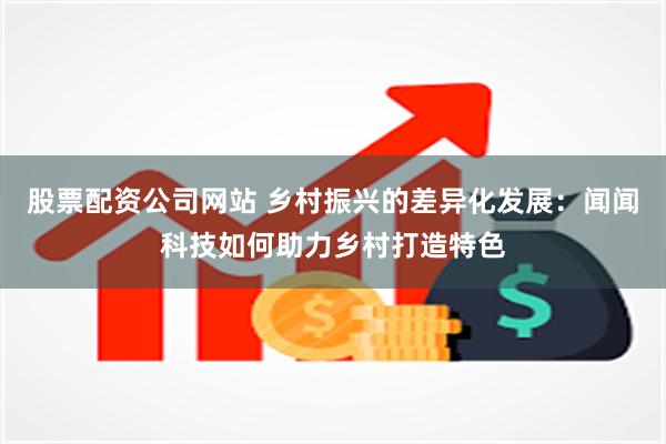 股票配资公司网站 乡村振兴的差异化发展：闻闻科技如何助力乡村打造特色