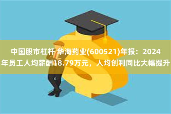 中国股市杠杆 华海药业(600521)年报：2024年员工人均薪酬18.79万元，人均创利同比大幅提升