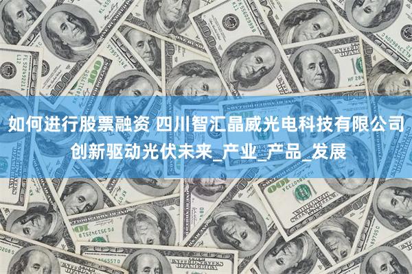 如何进行股票融资 四川智汇晶威光电科技有限公司 创新驱动光伏未来_产业_产品_发展