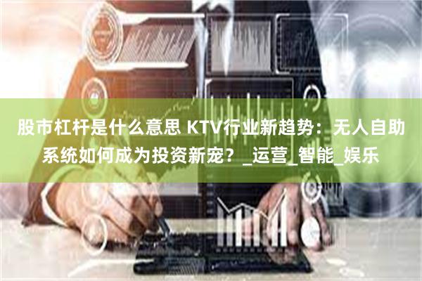 股市杠杆是什么意思 KTV行业新趋势：无人自助系统如何成为投资新宠？_运营_智能_娱乐