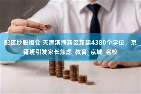 配资炒股爆仓 天津滨海新区新建4380个学位，京籍班引发家长焦虑_教育_京城_名校