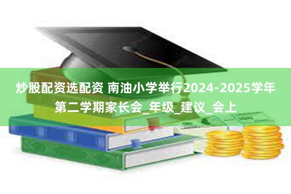 炒股配资选配资 南油小学举行2024-2025学年第二学期家长会_年级_建议_会上