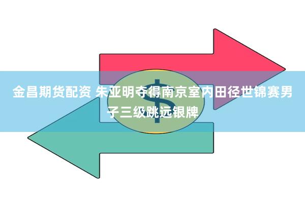 金昌期货配资 朱亚明夺得南京室内田径世锦赛男子三级跳远银牌