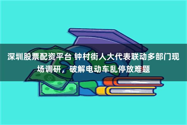 深圳股票配资平台 钟村街人大代表联动多部门现场调研，破解电动车乱停放难题