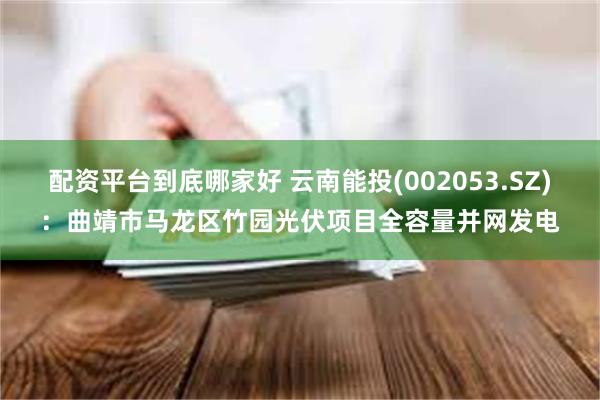 配资平台到底哪家好 云南能投(002053.SZ)：曲靖市马龙区竹园光伏项目全容量并网发电