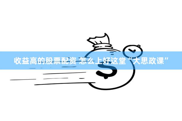 收益高的股票配资 怎么上好这堂“大思政课”