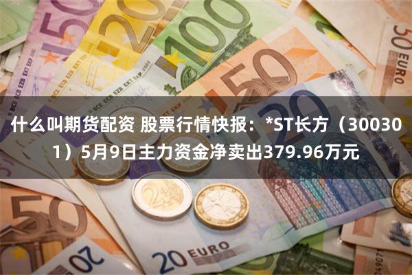 什么叫期货配资 股票行情快报：*ST长方（300301）5月9日主力资金净卖出379.96万元