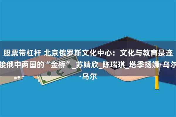 股票带杠杆 北京俄罗斯文化中心：文化与教育是连接俄中两国的“金桥”_苏婧欣_陈瑞琪_塔季扬娜·乌尔