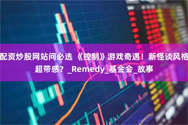 配资炒股网站问必选 《控制》游戏奇遇！新怪谈风格超带感？_Remedy_基金会_故事