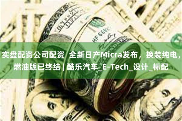 实盘配资公司配资  全新日产Micra发布，换装纯电，燃油版已终结 | 酷乐汽车_E-Tech_设计_标配