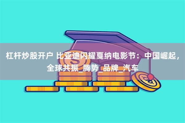 杠杆炒股开户 比亚迪闪耀戛纳电影节：中国崛起，全球共振_腾势_品牌_汽车