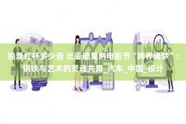 股票杠杆多少倍 比亚迪戛纳电影节“跨界绮梦”：钢铁与艺术的灵魂共舞_汽车_中国_设计