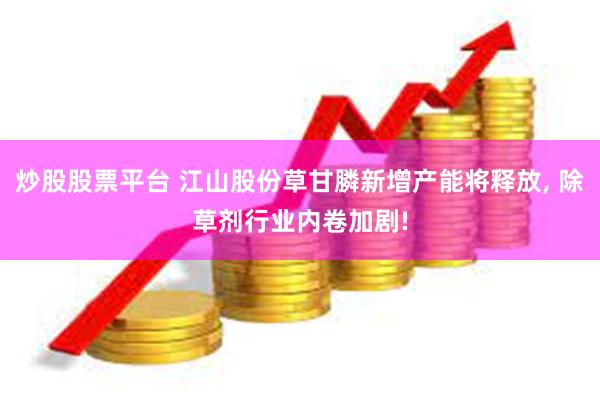 炒股股票平台 江山股份草甘膦新增产能将释放, 除草剂行业内卷加剧!