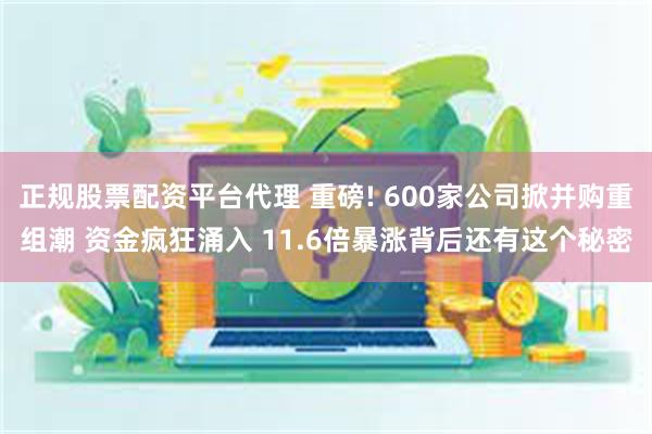 正规股票配资平台代理 重磅! 600家公司掀并购重组潮 资金疯狂涌入 11.6倍暴涨背后还有这个秘密
