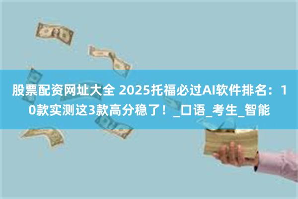 股票配资网址大全 2025托福必过AI软件排名：10款实测这3款高分稳了！_口语_考生_智能