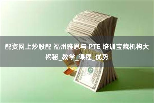 配资网上炒股配 福州雅思与 PTE 培训宝藏机构大揭秘_教学_课程_优势