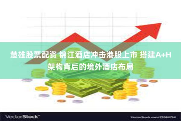 楚雄股票配资 锦江酒店冲击港股上市 搭建A+H架构背后的境外酒店布局