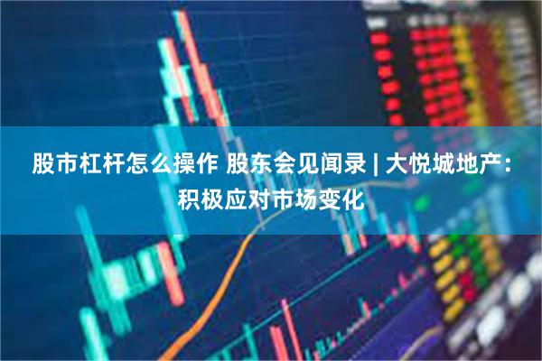 股市杠杆怎么操作 股东会见闻录 | 大悦城地产：积极应对市场变化