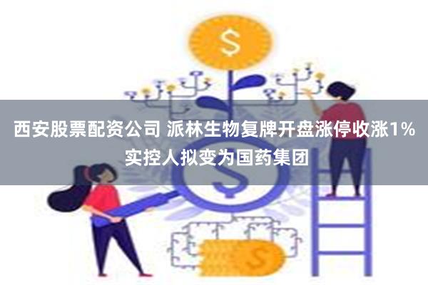 西安股票配资公司 派林生物复牌开盘涨停收涨1% 实控人拟变为国药集团