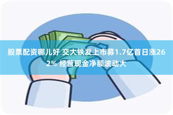 股票配资哪儿好 交大铁发上市募1.7亿首日涨262% 经营现金净额波动大