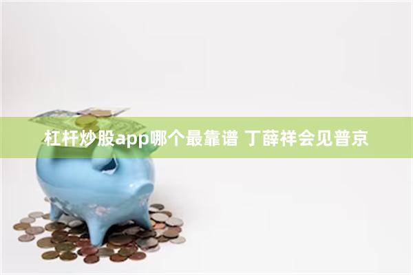 杠杆炒股app哪个最靠谱 丁薛祥会见普京