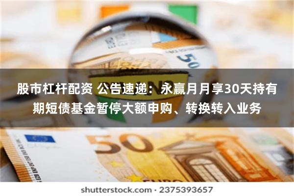 股市杠杆配资 公告速递：永赢月月享30天持有期短债基金暂停大额申购、转换转入业务