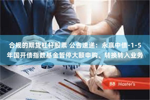合规的期货杠杆股票 公告速递：永赢中债-1-5年国开债指数基金暂停大额申购、转换转入业务
