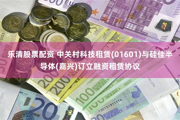 乐清股票配资 中关村科技租赁(01601)与硅佳半导体(嘉兴)订立融资租赁协议