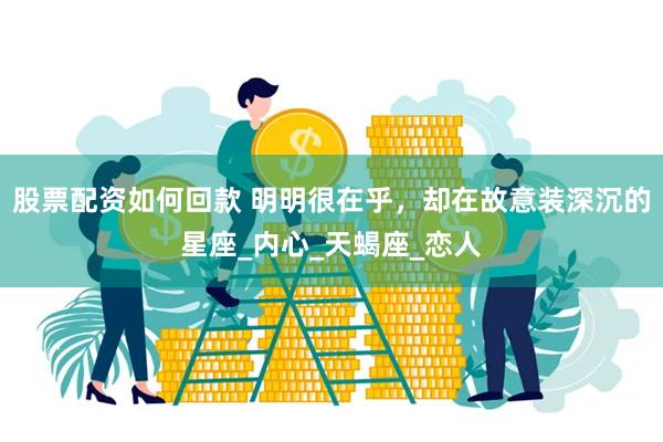 股票配资如何回款 明明很在乎，却在故意装深沉的星座_内心_天蝎座_恋人