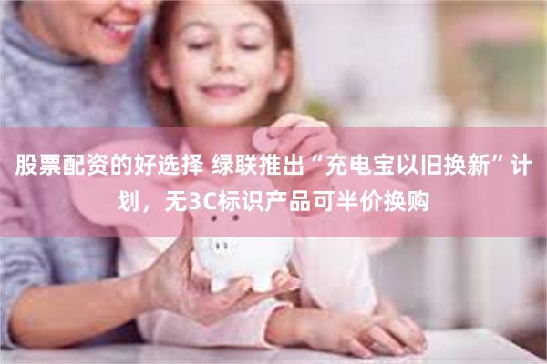 股票配资的好选择 绿联推出“充电宝以旧换新”计划，无3C标识产品可半价换购