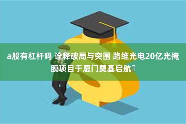 a股有杠杆吗 诠释破局与突围 路维光电20亿光掩膜项目于厦门奠基启航​