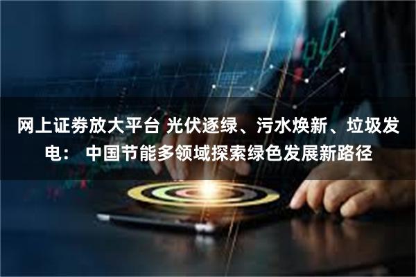 网上证劵放大平台 光伏逐绿、污水焕新、垃圾发电： 中国节能多领域探索绿色发展新路径