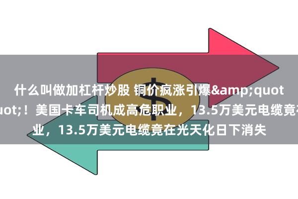 什么叫做加杠杆炒股 铜价疯涨引爆&quot;偷铜潮&quot;！美国卡车司机成高危职业，13.5万美元电缆竟在光天化日下消失