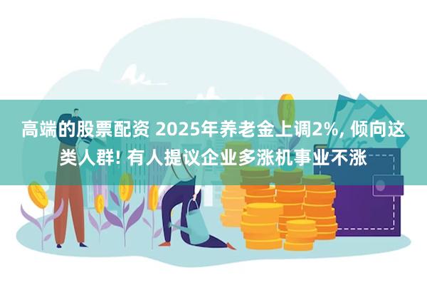 高端的股票配资 2025年养老金上调2%, 倾向这类人群! 有人提议企业多涨机事业不涨