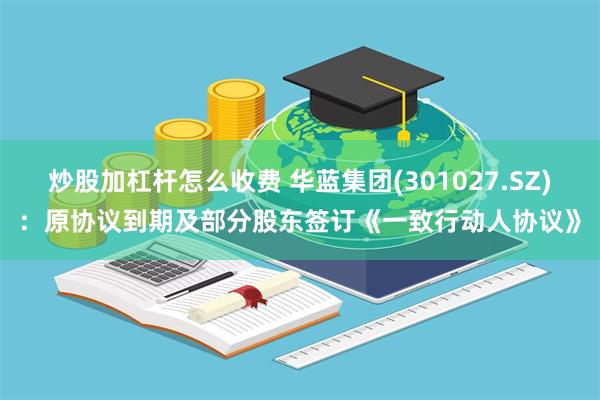 炒股加杠杆怎么收费 华蓝集团(301027.SZ)：原协议到期及部分股东签订《一致行动人协议》
