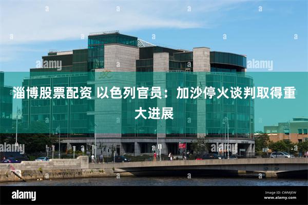 淄博股票配资 以色列官员：加沙停火谈判取得重大进展