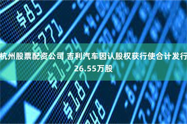 杭州股票配资公司 吉利汽车因认股权获行使合计发行26.55万股