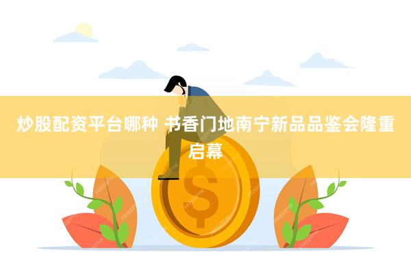 炒股配资平台哪种 书香门地南宁新品品鉴会隆重启幕