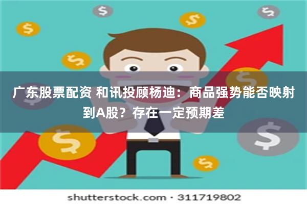 广东股票配资 和讯投顾杨迪：商品强势能否映射到A股？存在一定预期差