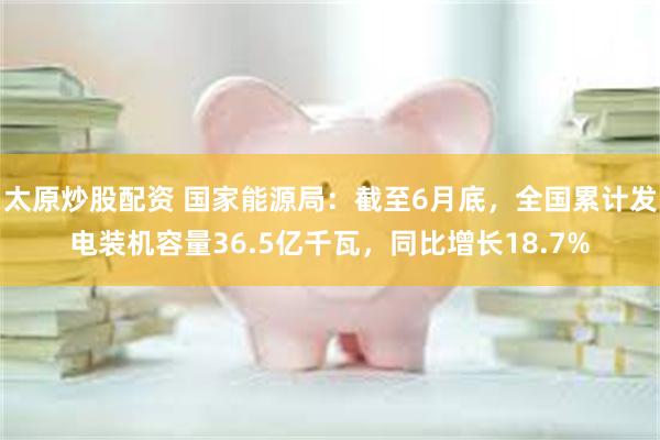 太原炒股配资 国家能源局：截至6月底，全国累计发电装机容量36.5亿千瓦，同比增长18.7%