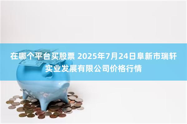 在哪个平台买股票 2025年7月24日阜新市瑞轩实业发展有限公司价格行情