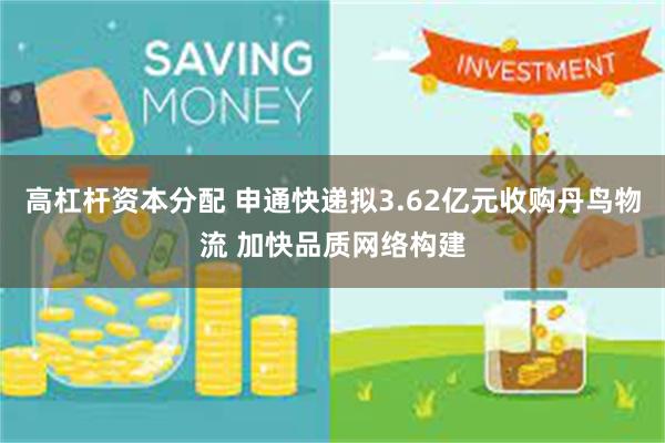 高杠杆资本分配 申通快递拟3.62亿元收购丹鸟物流 加快品质网络构建