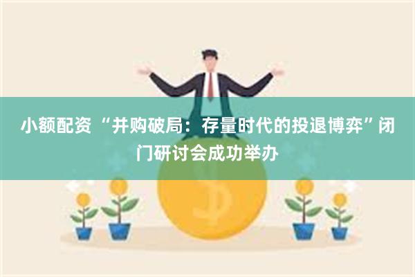 小额配资 “并购破局：存量时代的投退博弈”闭门研讨会成功举办