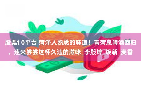 股票t 0平台 菏泽人熟悉的味道！青菏泉啤酒回归，速来尝尝这杯久违的滋味_李殷婷_焕新_麦香