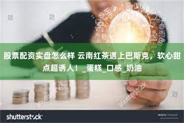 股票配资实盘怎么样 云南红茶遇上巴斯克，软心甜点超诱人！_蛋糕_口感_奶油