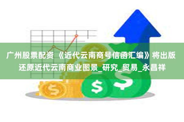 广州股票配资 《近代云南商号信函汇编》将出版 还原近代云南商业图景_研究_贸易_永昌祥